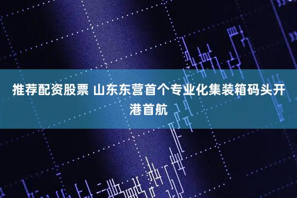 推荐配资股票 山东东营首个专业化集装箱码头开港首航
