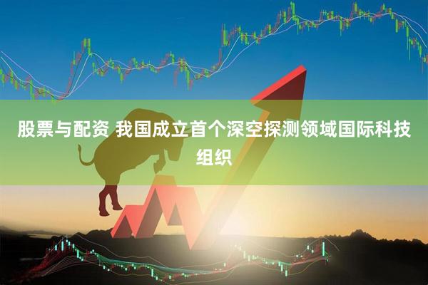 股票与配资 我国成立首个深空探测领域国际科技组织