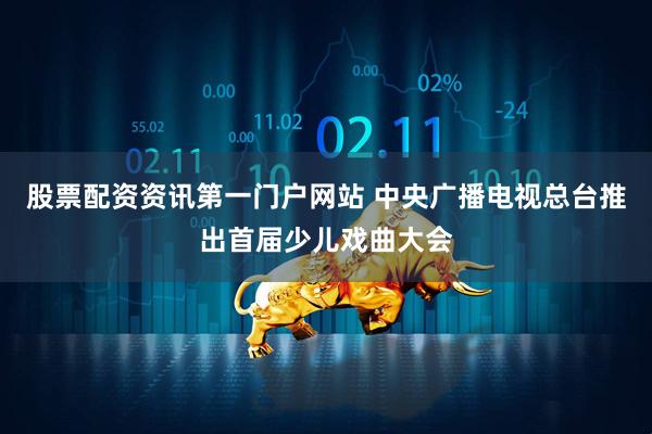 股票配资资讯第一门户网站 中央广播电视总台推出首届少儿戏曲大会