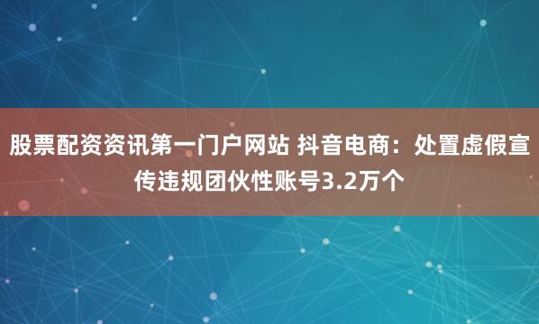 股票配资资讯第一门户网站 抖音电商：处置虚假宣传违规团伙性账号3.2万个
