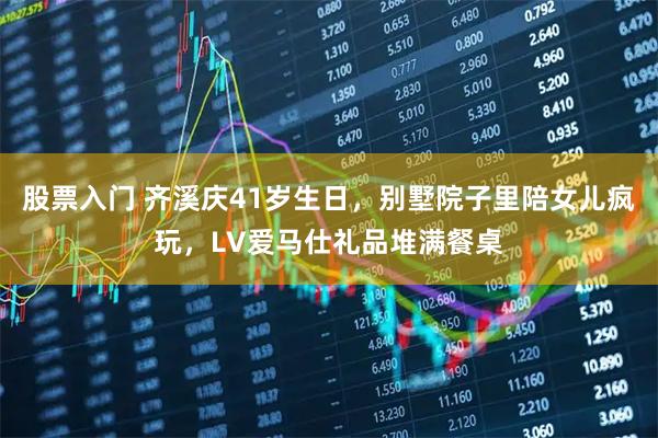 股票入门 齐溪庆41岁生日，别墅院子里陪女儿疯玩，LV爱马仕礼品堆满餐桌