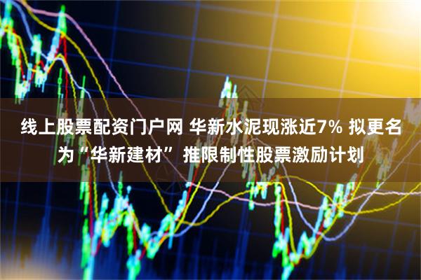 线上股票配资门户网 华新水泥现涨近7% 拟更名为“华新建材” 推限制性股票激励计划