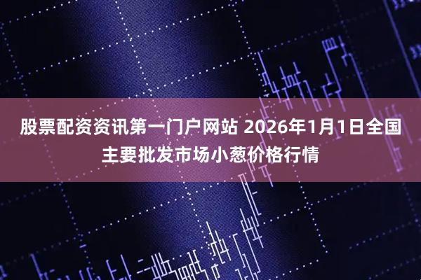 股票配资资讯第一门户网站 2026年1月1日全国主要批发市场小葱价格行情