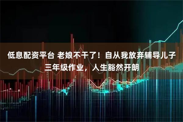 低息配资平台 老娘不干了！自从我放弃辅导儿子三年级作业，人生豁然开朗