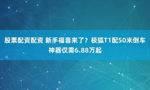 股票配资配资 新手福音来了？极狐T1配50米倒车神器仅需6.88万起
