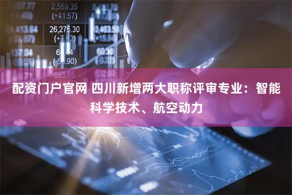 配资门户官网 四川新增两大职称评审专业：智能科学技术、航空动力