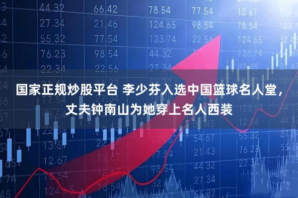 国家正规炒股平台 李少芬入选中国篮球名人堂，丈夫钟南山为她穿上名人西装