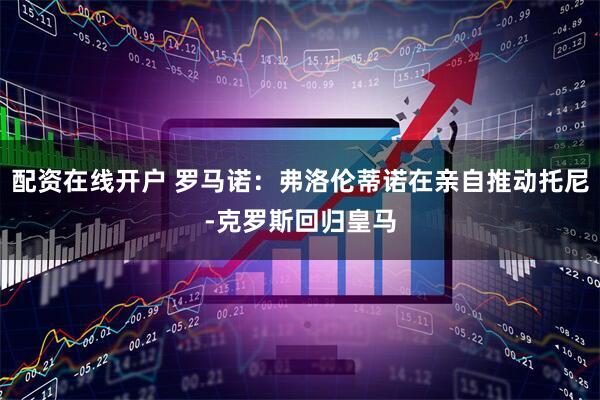 配资在线开户 罗马诺：弗洛伦蒂诺在亲自推动托尼-克罗斯回归皇马
