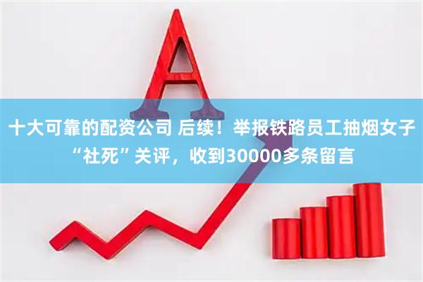 十大可靠的配资公司 后续！举报铁路员工抽烟女子“社死”关评，收到30000多条留言
